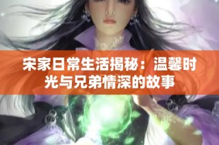 宋家日常生活揭秘：温馨时光与兄弟情深的故事