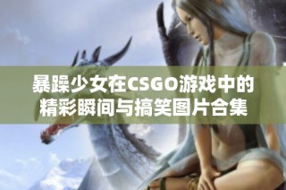 暴躁少女在CSGO游戏中的精彩瞬间与搞笑图片合集