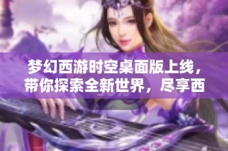 梦幻西游时空桌面版上线，带你探索全新世界，尽享西游无尽乐趣与冒险