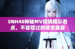 SNH48神秘MV揭晓精彩看点，不容错过的视觉盛宴