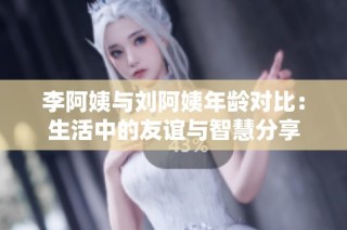 李阿姨与刘阿姨年龄对比：生活中的友谊与智慧分享