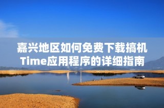 嘉兴地区如何免费下载搞机Time应用程序的详细指南