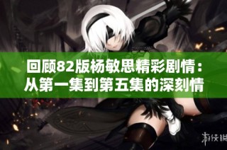 回顾82版杨敏思精彩剧情：从第一集到第五集的深刻情感历程