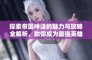 探索帝国神话的魅力与攻略全解析，助你成为最强英雄