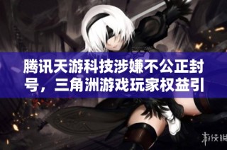 腾讯天游科技涉嫌不公正封号，三角洲游戏玩家权益引发广泛关注与讨论