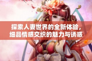 探索人妻世界的全新体验，细品情感交织的魅力与诱惑