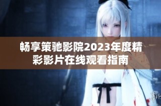 畅享策驰影院2023年度精彩影片在线观看指南