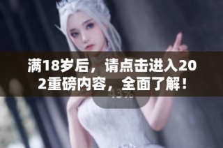 满18岁后，请点击进入202重磅内容，全面了解！