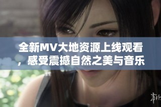 全新MV大地资源上线观看，感受震撼自然之美与音乐魅力