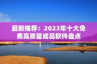 最新推荐：2023年十大免费高质量成品软件盘点