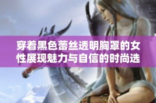 穿着黑色蕾丝透明胸罩的女性展现魅力与自信的时尚选择