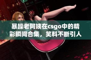 暴躁老阿姨在csgo中的精彩瞬间合集，笑料不断引人发笑