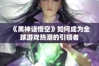 《黑神话悟空》如何成为全球游戏热潮的引领者