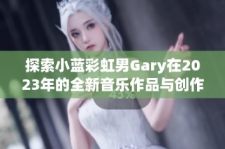 探索小蓝彩虹男Gary在2023年的全新音乐作品与创作理念