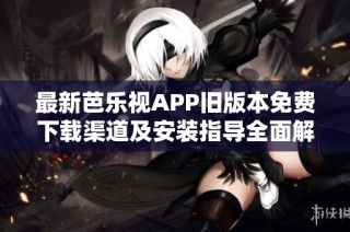 最新芭乐视APP旧版本免费下载渠道及安装指导全面解析