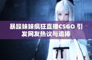 暴躁妹妹疯狂直播CSGO 引发网友热议与追捧