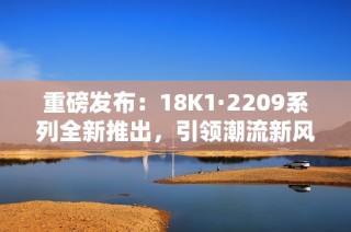 重磅发布：18K1·2209系列全新推出，引领潮流新风尚