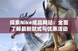 探索Nike成品网站：全面了解最新款式与优惠活动