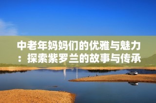 中老年妈妈们的优雅与魅力：探索紫罗兰的故事与传承