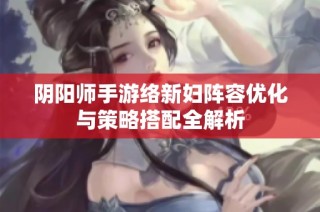 阴阳师手游络新妇阵容优化与策略搭配全解析