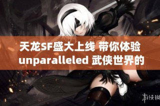 天龙SF盛大上线 带你体验 unparalleled 武侠世界的畅爽冒险