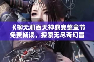 《柳无邪吞天神鼎完整章节免费畅读，探索无尽奇幻冒险之旅》