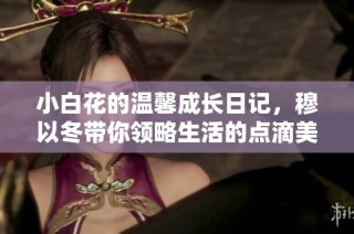 小白花的温馨成长日记，穆以冬带你领略生活的点滴美好