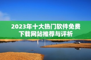 2023年十大热门软件免费下载网站推荐与评析