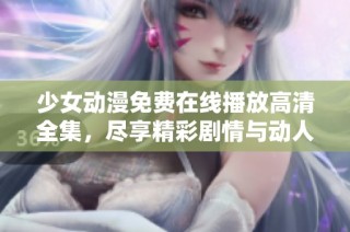 少女动漫免费在线播放高清全集，尽享精彩剧情与动人画面