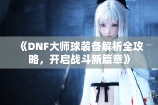 《DNF大师球装备解析全攻略，开启战斗新篇章》