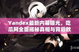 Yandex最新内幕曝光，吃瓜网全面揭秘真相与背后故事