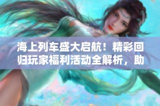 海上列车盛大启航！精彩回归玩家福利活动全解析，助你再铸辉煌