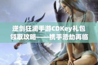 逆剑狂澜手游CDKey礼包领取攻略——携手浩劫再临再创辉煌