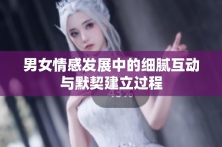 男女情感发展中的细腻互动与默契建立过程