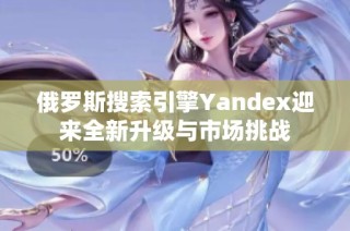 俄罗斯搜索引擎Yandex迎来全新升级与市场挑战