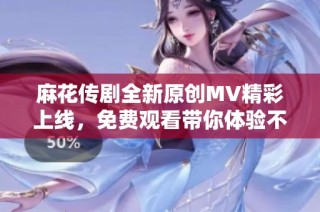 麻花传剧全新原创MV精彩上线，免费观看带你体验不同风格