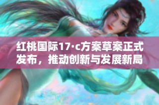 红桃国际17·c方案草案正式发布，推动创新与发展新局面