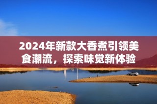 2024年新款大香煮引领美食潮流，探索味觉新体验