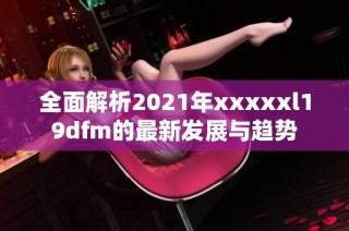 全面解析2021年xxxxxl19dfm的最新发展与趋势