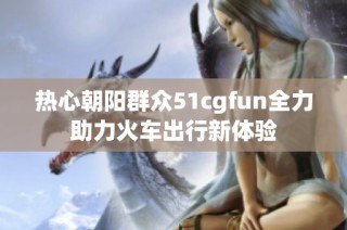 热心朝阳群众51cgfun全力助力火车出行新体验