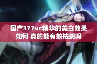 国产377vc精华的美白效果如何 真的能有效祛斑吗