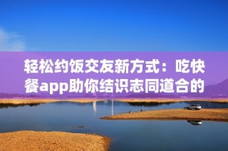 轻松约饭交友新方式：吃快餐app助你结识志同道合的朋友