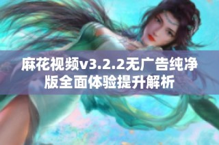 麻花视频v3.2.2无广告纯净版全面体验提升解析