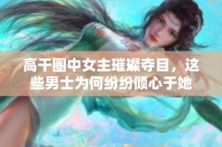 高干圈中女主璀璨夺目，这些男士为何纷纷倾心于她