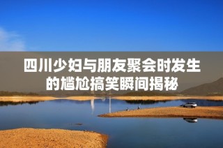 四川少妇与朋友聚会时发生的尴尬搞笑瞬间揭秘