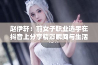 赵伊轩：前女子职业选手在抖音上分享精彩瞬间与生活点滴