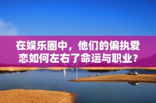 在娱乐圈中，他们的偏执爱恋如何左右了命运与职业？