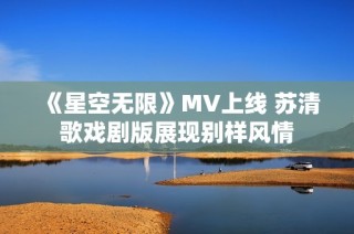 《星空无限》MV上线 苏清歌戏剧版展现别样风情