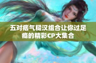 五对痞气糙汉组合让你过足瘾的精彩CP大集合
