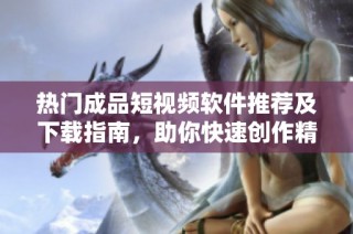 热门成品短视频软件推荐及下载指南，助你快速创作精彩视频